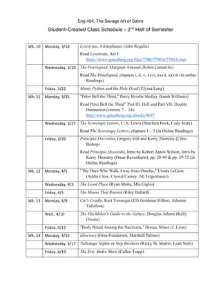 Eng 404: The Savage Art of Satire
Student-Created Class Schedule – 2nd
Half of Semester
Wk. 10 Monday, 3/18 Lysistrata, Aristophanes (John Regalia)
Read Lysistrata, Act I:
https://www.gutenberg.org/files/7700/7700-h/7700-h.htm
Wednesday, 3/20 The Penelopiad, Margaret Atwood (Robin Lamarche)
Read The Penelopiad, chapters i, ii, v, xxvi, xxvii, xxviii (in online
Readings)
Friday, 3/22 Monty Python and the Holy Grail (Elyssa Long)
Wk. 11 Monday, 3/25 "Peter Bell the Third," Percy Bysshe Shelley (Sarah Williams)
Read Peter Bell the Third” Part III: Hell and Part VII: Double
Damnation (stanzas 7 – 24):
http://www.gutenberg.org/ebooks/4697
Wednesday, 3/27 The Screwtape Letters, C. S. Lewis (Sharleen Beck, Cody Stark)
Read The Screwtape Letters, chapters 1 – 5 (in Online Readings)
Friday, 3/29 Principia Discordia, Gregory Hill and Kerry Thornley (Chris
Bishop)
Read Principia Discordia, Intro by Robert Anton Wilson; Intro by
Kerry Thornley (Omar Ravenhurst); pp. 28-49 & pp. 59-72 (in
Online Readings)
Wk. 12 Monday, 4/1 "The Ones Who Walk Away from Omelas," Ursula LeGuin
(Addie Clow, Crystal Carney, Jill Felgenhauer)
Wednesday, 4/3 The Good Place (Ryan Moite, Mia Giglio)
Friday, 4/5 The Mouse That Roared (Riley Ballard)
Wk. 13 Monday, 4/8 Cat's Cradle, Kurt Vonnegut (Elli Goldman Hilbert, Johanna
Tollefson)
Wed., 4/10 The Hitchhiker's Guide to the Galaxy, Douglas Adams (Kelly
Owens)
Friday, 4/12 "Body Ritual Among the Nacirema," Horace Miner (J. Lyon)
Wk. 14 Monday, 4/15 Idiocracy (Irina Henderson, Marshall Palmer)
Wednesday, 4/17 Talledega Nights or Step Brothers (Ricky St. Martin, Leah Nafe)
Friday, 4/19 The Eric Andre Show (Callen Trapp)
 