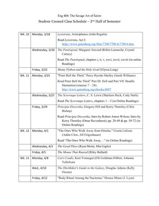 Eng 404: The Savage Art of Satire
Student-Created Class Schedule – 2nd Half of Semester
Wk. 10 Monday, 3/18 Lysistrata, Aristophanes (John Regalia)
Read Lysistrata, Act I:
https://www.gutenberg.org/files/7700/7700-h/7700-h.htm
Wednesday, 3/20 The Penelopiad, Margaret Atwood (Robin Lamarche, Crystal
Carney)
Read The Penelopiad, chapters i, ii, v, xxvi, xxvii, xxviii (in online
Readings)
Friday, 3/22 Monty Python and the Holy Grail (Elyssa Long)
Wk. 11 Monday, 3/25 "Peter Bell the Third," Percy Bysshe Shelley (Sarah Williams)
Read Peter Bell the Third” Part III: Hell and Part VII: Double
Damnation (stanzas 7 – 24):
http://www.gutenberg.org/ebooks/4697
Wednesday, 3/27 The Screwtape Letters, C. S. Lewis (Sharleen Beck, Cody Stark)
Read The Screwtape Letters, chapters 1 – 5 (in Online Readings)
Friday, 3/29 Principia Discordia, Gregory Hill and Kerry Thornley (Chris
Bishop)
Read Principia Discordia, Intro by Robert Anton Wilson; Intro by
Kerry Thornley (Omar Ravenhurst); pp. 28-49 & pp. 59-72 (in
Online Readings)
Wk. 12 Monday, 4/1 "The Ones Who Walk Away from Omelas," Ursula LeGuin
(Addie Clow, Jill Felgenhauer)
Read “The Ones Who Walk Away…” (in Online Readings)
Wednesday, 4/3 The Good Place (Ryan Moite, Mia Giglio)
Friday, 4/5 The Mouse That Roared (Riley Ballard)
Wk. 13 Monday, 4/8 Cat's Cradle, Kurt Vonnegut (Elli Goldman Hilbert, Johanna
Tollefson)
Wed., 4/10 The Hitchhiker's Guide to the Galaxy, Douglas Adams (Kelly
Owens)
Friday, 4/12 "Body Ritual Among the Nacirema," Horace Miner (J. Lyon)
 