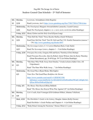 Eng 404: The Savage Art of Satire
Student-Created Class Schedule – 2nd Half of Semester
Wk.
10
Monday,
3/18
Lysistrata, Aristophanes (John Regalia)
Read Lysistrata, Act I: https://www.gutenberg.org/files/7700/7700-h/7700-h.htm
Wednesday,
3/20
The Penelopiad, Margaret Atwood (Robin Lamarche, Crystal Carney)
Read The Penelopiad, chapters i, ii, v, xxvi, xxvii, xxviii (in online Readings)
Friday, 3/22 Monty Python and the Holy Grail (Elyssa Long)
Wk.
11
Monday,
3/25
"Peter Bell the Third," Percy Bysshe Shelley (Sarah Williams)
Read Peter Bell the Third” Part III: Hell and Part VII: Double Damnation (stanzas 7
– 24): http://www.gutenberg.org/ebooks/4697
Wednesday,
3/27
The Screwtape Letters, C. S. Lewis (Sharleen Beck, Cody Stark)
Read The Screwtape Letters, chapters 1 – 5 (in Online Readings)
Friday, 3/29 Principia Discordia, Gregory Hill and Kerry Thornley (Chris Bishop)
Read Principia Discordia, Intro by Robert Anton Wilson; Intro by Kerry Thornley
(Omar Ravenhurst); pp. 28-49 & pp. 59-72 (in Online Readings)
Wk.
12
Monday,
4/1
"The Ones Who Walk Away from Omelas," Ursula LeGuin (Addie Clow, Jill
Felgenhauer)
Read “The Ones Who Walk Away…” (in Online Readings)
Wednesday,
4/3
The Good Place (Ryan Moite, Mia Giglio)
View How The Good Place Redefines the Sitcom:
https://www.youtube.com/watch?v=URXF9CF3M-
k&feature=youtu.be&fbclid=IwAR2eQ4AFz02Is0GmRheJfWndC2slOgK21k2-
QXua-SbNscOloKnnFjQq1eQ
Friday, 4/5 The Mouse That Roared (Riley Ballard)
Read “The Mouse that Roared Wins War Against US” (in Online Readings)
Wk.
13
Monday,
4/8
Cat's Cradle, Kurt Vonnegut (Elli Goldman Hilbert, Johanna Tollefson)
Wed., 4/10 The Hitchhiker's Guide to the Galaxy, Douglas Adams (Kelly Owens)
Read Hitchhiker’s Guide Preface and Chapters 4 – 6 (in Online Readings)
Friday, 4/12 "Body Ritual Among the Nacirema," Horace Miner (J. Lyon)
 