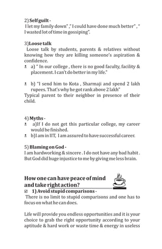 2)	Self	guilt	-
	I	let	my	family	down”	,”	I	could	have	done	much	better”	,	“	
I	wasted	lot	of	time	in	gossiping”.
3)Loose	talk
	 Loose	 talk	 by	 students,	 parents	 &	 relatives	 without	
knowing	 how	 they	 are	 killing	 someone’s	 aspiration	 &	
confidence.	
N a)	“	In	our	college	,	there	is	no	good	faculty,	facility	&	
placement.	I	can’t	do	better	in	my	life.”
N b)	“I	send	him	to	Kota	,	Sharmaji	and	spend	2	lakh	
rupees.	That’s	why	he	got	rank	above	2	lakh”
Typical	 parent	 to	 their	 neighbor	 in	 presence	 of	 their	
child.
4)	Myths	-
N 	a)If	I	do	not	get	this	particular	college,	my	career	
would	be	finished.	
N b)I	am	in	IIT,		I	am	assured	to	have	successful	career.	
5)	Blaming	on	God	-	
I	am	hardworking	&	sincere	.	I	do	not	have	any	bad	habit	.	
But	God	did	huge	injustice	to	me	by	giving	me	less	brain.
How	one	can	have	peace	of	mind	
and	take	right	action?
þ 1)	Avoid	stupid	comparisons	-
	There	is	no	limit	to	stupid	comparisons	and	one	has	to	
focus	on	what	he	can	does.	
Life	will	provide	you	endless	opportunities	and	it	is	your	
choice	to	grab	the	right	opportunity	according	to	your	
aptitude	&	hard	work	or	waste	time	&	energy	in	useless	
 