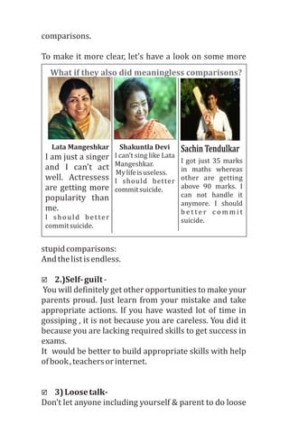 comparisons.
To	make	it	more	clear,	let’s	have	a	look	on	some	more	
stupid	comparisons:
And	the	list	is	endless.
þ 2.)Self-	guilt	-
	You	will	definitely	get	other	opportunities	to	make	your	
parents	proud.	Just	learn	from	your	mistake	and	take	
appropriate	actions.	If	you	have	wasted	lot	of	time	in	
gossiping	,	it	is	not	because	you	are	careless.	You	did	it	
because	you	are	lacking	required	skills	to	get	success	in	
exams.	
It		would	be	better	to	build	appropriate	skills	with	help	
of	book	,	teachers	or	internet.	
þ 3)	Loose	talk-	
Don’t	let	anyone	including	yourself	&	parent	to	do	loose	
I	am	just	a	singer	
and	 I	 can’t	 act	
well.	 Actressess	
are	getting	more	
popularity	 than	
me.	
I	 should	 better	
commit	suicide.
I	can’t	sing	like	Lata		
Mangeshkar.
	My	life	is	useless.
I	 should	 better	
commit	suicide.
I	got	just	35	marks	
in	 maths	 whereas	
other	 are	 getting	
above	 90	 marks.	 I	
can	 not	 handle	 it	
anymore.	 I	 should	
b e t t e r 	 c o m m i t 	
suicide.	
Lata	Mangeshkar	 Shakuntla	Devi Sachin	Tendulkar	
What	if	they	also	did	meaningless	comparisons?
 