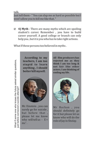talk.	
Just	tell	them	-	“	You	can	slap	me	as	hard	as	possible	but	I	
won’t	allow	you	to	kill	me	like	that.	“
þ 4)	Myth	-	There	are	many	myths	which	are	spoiling	
student’s	 career.	 Remember	 ,	 you	 have	 to	 build	
career	yourself.	A	good	college	or	branch	can	only	
help	you	,	but	it	is	you	who	has	to	take	right	actions.	
What	If	these	persons	too	believed	in	myths	.
	 According	 to	 my	
teachers,	I	am	too	
stupid	 to	 learn	
anything	.	I	should	
better	kill	myself.	
All		film	producers	has		
rejected	 me	 as	 they	
think	I	am	too	 long	&	
not	 fair	 like	 other	
actors.	I	am	thinking	of	
ending	my	life	.
Mr.	Einstein	,	you	can	
surely	go	for	suicide	,	
but	 before	 that	 ,	
please	 let	 me	 know	
who		will	tell	us		-			E	=	
2
mc 	.
Mr	 Bachan	 ,	 you	
should	 definitely	 go	
for	it	but	please	let	us	
know	who	will	do	the	
role	of	Jay	in	Sholay.	
WhatIfsomeonewhoknowsthefutureaskedsimilarquestions,
justbeforesomeone'ssuicideattempt?
 