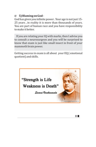 þ 5)	Blaming	on	God	-	
God	has	given	you	infinite	power	.	Your	age	is	not	just	15-	
25	years	,	in	reality	it	is	more	than	thousands	of	years.	
You	are	part	of	human	race	and	you	have	responsibility	
to	make	it	better.	
			If	you	are	relating	your	IQ	with	marks,	then	I	advise	you	
to	consult	a	neurosurgeon	and	you	will	be	surprised	to	
know	that	exam	is	just	like	small	insect	in	front	of	your	
mammoth	brain	power.	
Getting	success	in	exam	is	all	about		your	EQ	(	emotional	
quotient)	and	skills.	
 