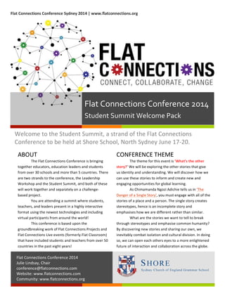  Flat	
  Connections	
  Conference	
  Sydney	
  2014	
  |	
  www.flatconnections.org	
  
Welcome	
  to	
  the	
  Student	
  Summit,	
  a	
  strand	
  of	
  the	
  Flat	
  Connections	
  
Conference	
  to	
  be	
  held	
  at	
  Shore	
  School,	
  North	
  Sydney	
  June	
  17-­‐20.	
  
1
ABOUT	
  
The	
  Flat	
  Connections	
  Conference	
  is	
  bringing	
  
together	
  educators,	
  education	
  leaders	
  and	
  students	
  
from	
  over	
  30	
  schools	
  and	
  more	
  than	
  5	
  countries.	
  There	
  
are	
  two	
  strands	
  to	
  the	
  conference,	
  the	
  Leadership	
  
Workshop	
  and	
  the	
  Student	
  Summit,	
  and	
  both	
  of	
  these	
  
will	
  work	
  together	
  and	
  separately	
  on	
  a	
  challenge-­‐
based	
  project.	
  
You	
  are	
  attending	
  a	
  summit	
  where	
  students,	
  
teachers,	
  and	
  leaders	
  present	
  in	
  a	
  highly	
  interactive	
  
format	
  using	
  the	
  newest	
  technologies	
  and	
  including	
  
virtual	
  participants	
  from	
  around	
  the	
  world!	
  	
  	
  
This	
  conference	
  is	
  based	
  upon	
  the	
  
groundbreaking	
  work	
  of	
  Flat	
  Connections	
  Projects	
  and	
  
Flat	
  Connections	
  Live	
  events	
  (formerly	
  Flat	
  Classroom)	
  
that	
  have	
  included	
  students	
  and	
  teachers	
  from	
  over	
  50	
  
countries	
  in	
  the	
  past	
  eight	
  years!	
  
2
CONFERENCE	
  THEME	
  
The	
  theme	
  for	
  this	
  event	
  is	
  ‘What’s	
  the	
  other	
  
story?’	
  We	
  will	
  be	
  exploring	
  the	
  other	
  stories	
  that	
  give	
  
us	
  identity	
  and	
  understanding.	
  We	
  will	
  discover	
  how	
  we	
  
can	
  use	
  these	
  stories	
  to	
  inform	
  and	
  create	
  new	
  and	
  
engaging	
  opportunities	
  for	
  global	
  learning.	
  
As	
  Chimamanda	
  Ngozi	
  Adichie	
  tells	
  us	
  in	
  'The	
  
Danger	
  of	
  a	
  Single	
  Story',	
  you	
  must	
  engage	
  with	
  all	
  of	
  the	
  
stories	
  of	
  a	
  place	
  and	
  a	
  person.	
  The	
  single	
  story	
  creates	
  
stereotypes,	
  hence	
  is	
  an	
  incomplete	
  story	
  and	
  
emphasises	
  how	
  we	
  are	
  different	
  rather	
  than	
  similar.	
  
What	
  are	
  the	
  stories	
  we	
  want	
  to	
  tell	
  to	
  break	
  
through	
  stereotypes	
  and	
  emphasise	
  common	
  humanity?	
  
By	
  discovering	
  new	
  stories	
  and	
  sharing	
  our	
  own,	
  we	
  
inevitably	
  combat	
  isolation	
  and	
  cultural	
  division.	
  In	
  doing	
  
so,	
  we	
  can	
  open	
  each	
  others	
  eyes	
  to	
  a	
  more	
  enlightened	
  
future	
  of	
  interaction	
  and	
  collaboration	
  across	
  the	
  globe.	
  
Flat	
  Connections	
  Conference	
  2014	
  
Student	
  Summit	
  Welcome	
  Pack	
  
Flat	
  Connections	
  Conference	
  2014	
  
Julie	
  Lindsay,	
  Chair	
  
conference@flatconnections.com	
  
Website:	
  www.flatconnections.com	
  
Community:	
  www.flatconnections.org	
  
 