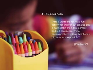 A is for Arts & Crafts
“Arts & Crafts are not just a fun activity
for children but can also play a huge
part in their development and
confidence.”
“Arts & Crafts are not just a fun activity
for children but can also play a huge
part in their development and
confidence.”
“Arts & Crafts are not just a fun
activity for children but can also play
a huge part in their development
and self-confidence. Try to
encourage them getting their hands
dirty as much as possible.”
A is for Arts & Crafts
@StudentSC1
 