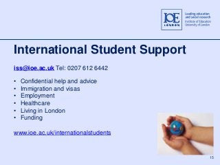 15 
International Student Support 
iss@ioe.ac.uk Tel: 0207 612 6442 
• Confidential help and advice 
• Immigration and visas 
• Employment 
• Healthcare 
• Living in London 
• Funding 
www.ioe.ac.uk/internationalstudents 
 