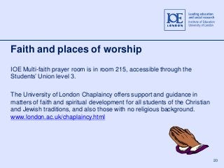 20 
Faith and places of worship 
IOE Multi-faith prayer room is in room 215, accessible through the 
Students’ Union level 3. 
The University of London Chaplaincy offers support and guidance in 
matters of faith and spiritual development for all students of the Christian 
and Jewish traditions, and also those with no religious background. 
www.london.ac.uk/chaplaincy.html 
 
