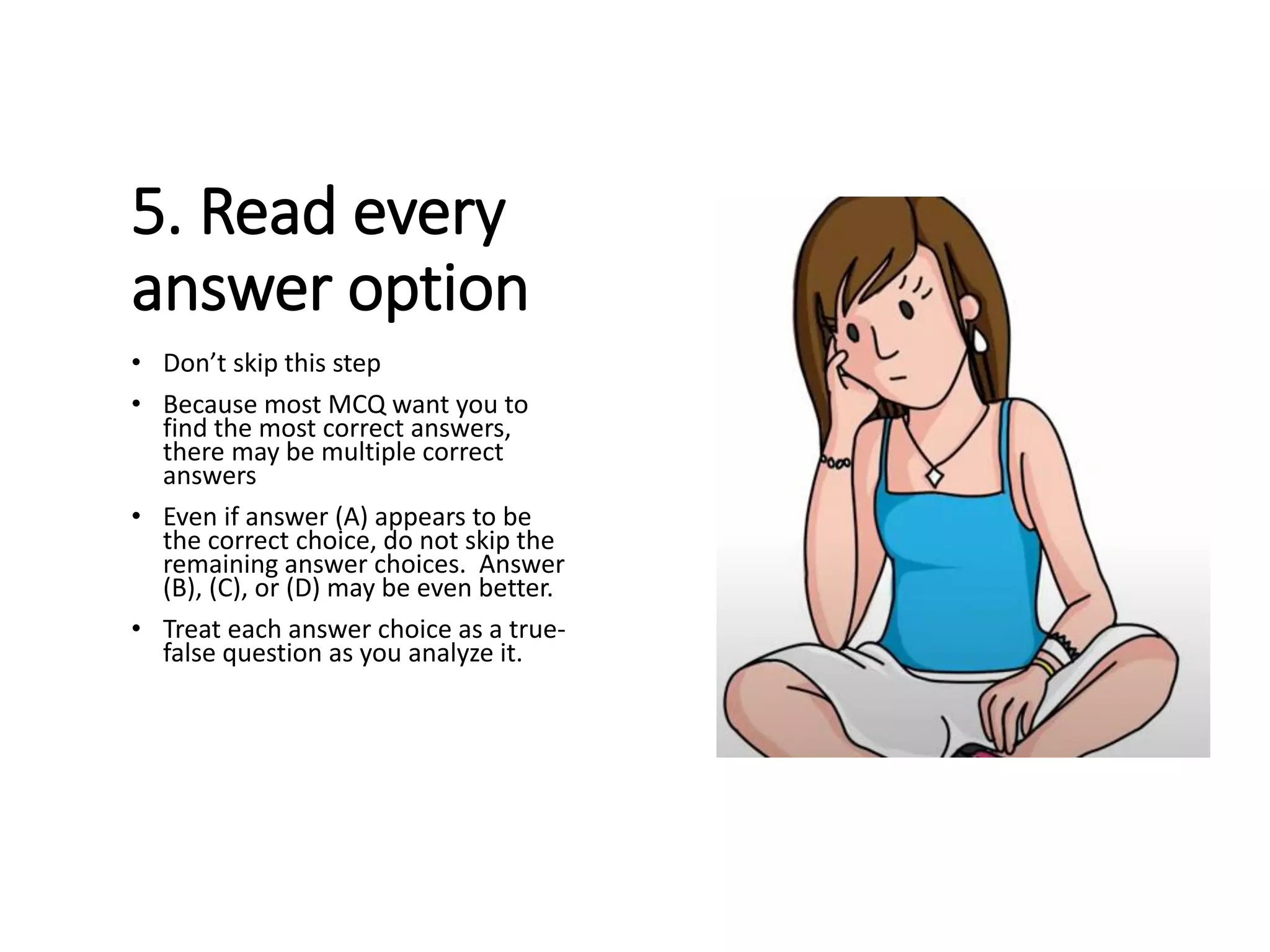 5. Read every
answer option
• Don’t skip this step
• Because most MCQ want you to
find the most correct answers,
there may be multiple correct
answers
• Even if answer (A) appears to be
the correct choice, do not skip the
remaining answer choices. Answer
(B), (C), or (D) may be even better.
• Treat each answer choice as a true-
false question as you analyze it.
 