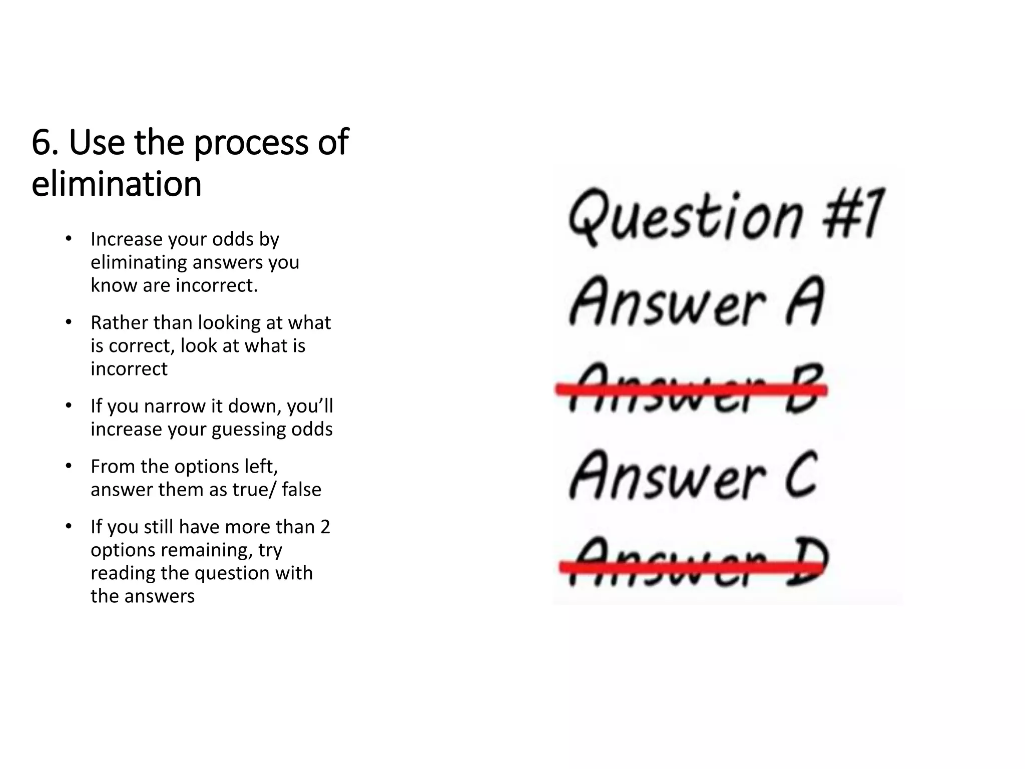 6. Use the process of
elimination
• Increase your odds by
eliminating answers you
know are incorrect.
• Rather than looking at what
is correct, look at what is
incorrect
• If you narrow it down, you’ll
increase your guessing odds
• From the options left,
answer them as true/ false
• If you still have more than 2
options remaining, try
reading the question with
the answers
 