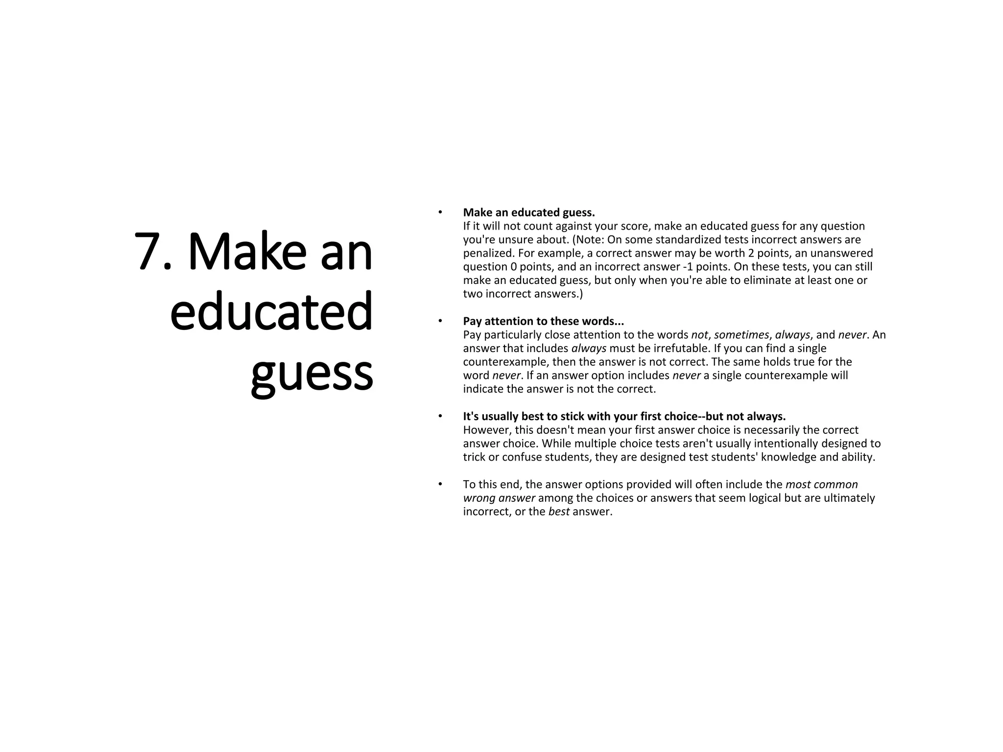 7. Make an
educated
guess
• Make an educated guess.
If it will not count against your score, make an educated guess for any question
you're unsure about. (Note: On some standardized tests incorrect answers are
penalized. For example, a correct answer may be worth 2 points, an unanswered
question 0 points, and an incorrect answer -1 points. On these tests, you can still
make an educated guess, but only when you're able to eliminate at least one or
two incorrect answers.)
• Pay attention to these words...
Pay particularly close attention to the words not, sometimes, always, and never. An
answer that includes always must be irrefutable. If you can find a single
counterexample, then the answer is not correct. The same holds true for the
word never. If an answer option includes never a single counterexample will
indicate the answer is not the correct.
• It's usually best to stick with your first choice--but not always.
However, this doesn't mean your first answer choice is necessarily the correct
answer choice. While multiple choice tests aren't usually intentionally designed to
trick or confuse students, they are designed test students' knowledge and ability.
• To this end, the answer options provided will often include the most common
wrong answer among the choices or answers that seem logical but are ultimately
incorrect, or the best answer.
 