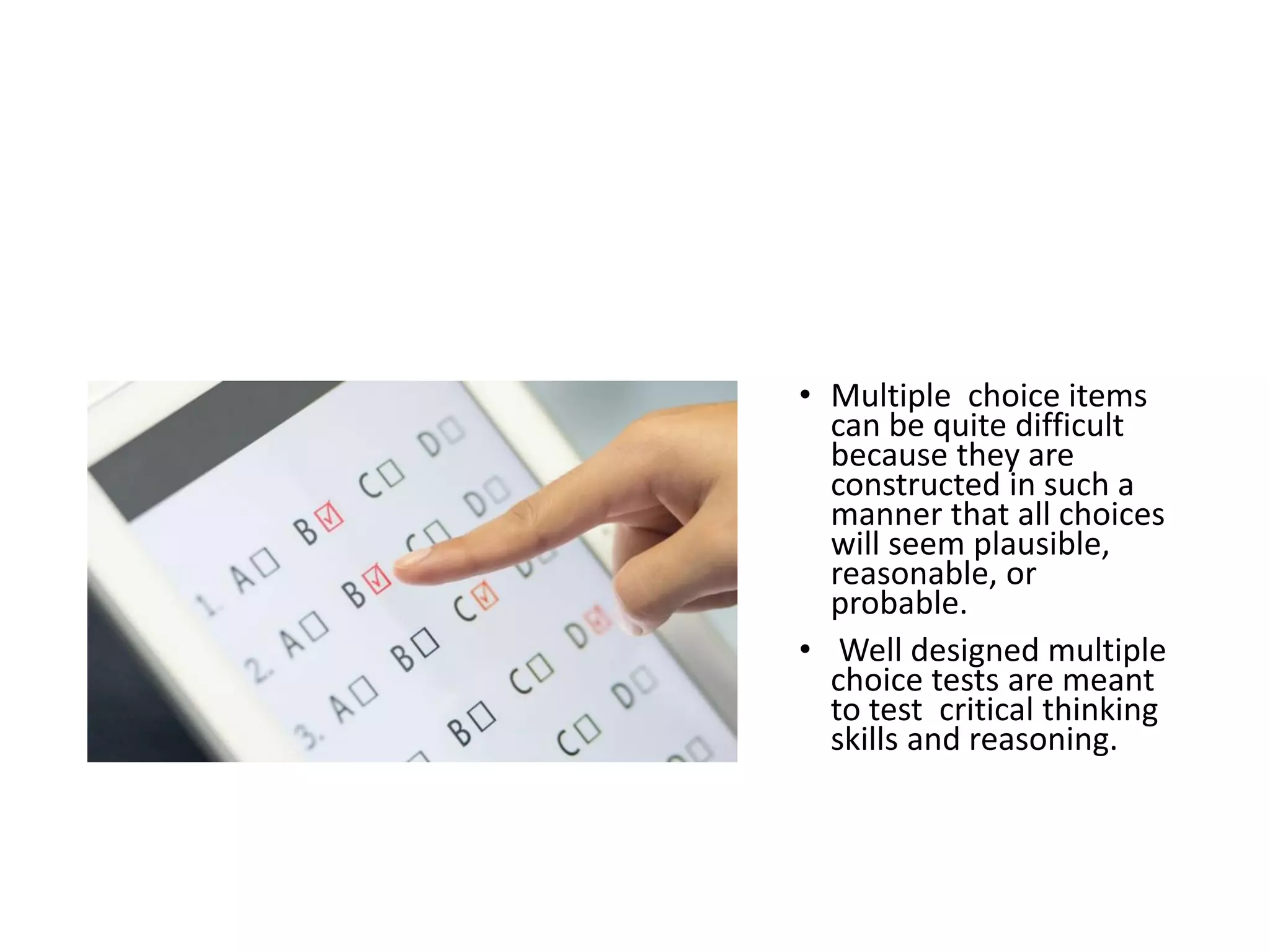 STRATEGIES FOR ANSWERING
MULTIPLE CHOICE QUESTIONS
(MCQs)
• Multiple choice items
can be quite difficult
because they are
constructed in such a
manner that all choices
will seem plausible,
reasonable, or
probable.
• Well designed multiple
choice tests are meant
to test critical thinking
skills and reasoning.
 
