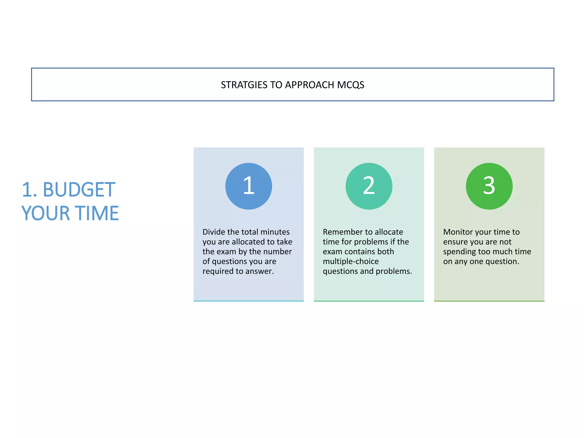 1. BUDGET
YOUR TIME
Divide the total minutes
you are allocated to take
the exam by the number
of questions you are
required to answer.
1
Remember to allocate
time for problems if the
exam contains both
multiple-choice
questions and problems.
2
Monitor your time to
ensure you are not
spending too much time
on any one question.
3
STRATGIES TO APPROACH MCQS
 