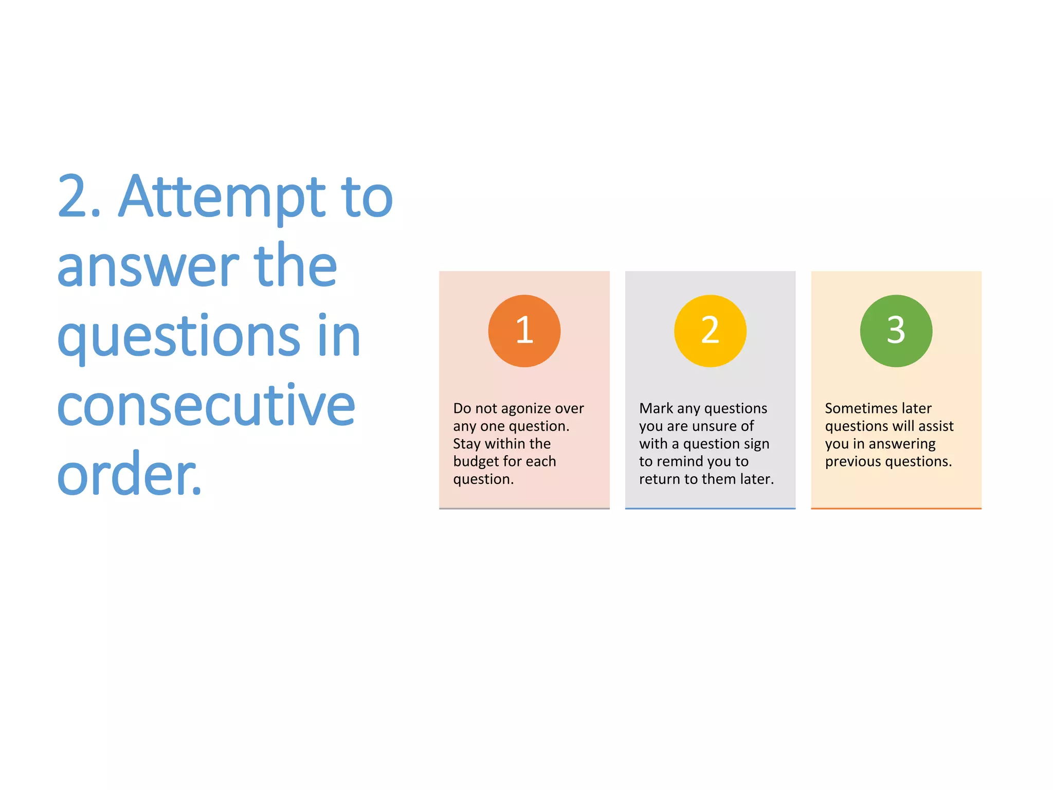 2. Attempt to
answer the
questions in
consecutive
order.
Do not agonize over
any one question.
Stay within the
budget for each
question.
1
Mark any questions
you are unsure of
with a question sign
to remind you to
return to them later.
2
Sometimes later
questions will assist
you in answering
previous questions.
3
 