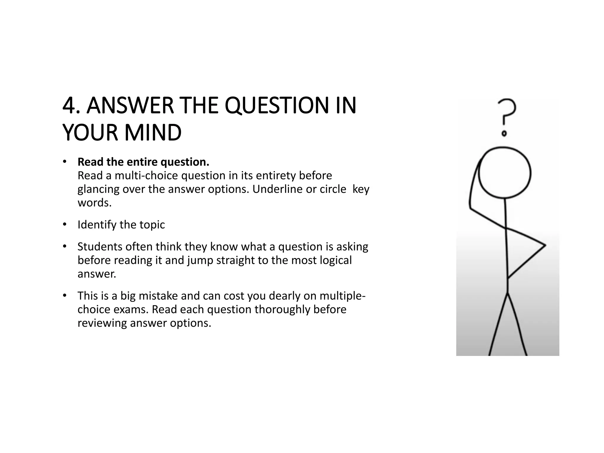 4. ANSWER THE QUESTION IN
YOUR MIND
• Read the entire question.
Read a multi-choice question in its entirety before
glancing over the answer options. Underline or circle key
words.
• Identify the topic
• Students often think they know what a question is asking
before reading it and jump straight to the most logical
answer.
• This is a big mistake and can cost you dearly on multiple-
choice exams. Read each question thoroughly before
reviewing answer options.
 