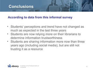 Conclusions  According to data from this informal survey  Students’ perceptions and trend have not changed as much as expected in the last three years Students are now relying more on their librarians to determine information trustworthiness Students are sharing information more now than three years ago (including social media), but are still not trusting it as a resource 