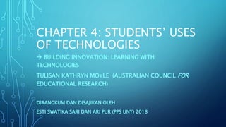 CHAPTER 4: STUDENTS’ USES
OF TECHNOLOGIES
 BUILDING INNOVATION: LEARNING WITH
TECHNOLOGIES
TULISAN KATHRYN MOYLE (AUSTRALIAN COUNCIL FOR
EDUCATIONAL RESEARCH)
DIRANGKUM DAN DISAJIKAN OLEH
ESTI SWATIKA SARI DAN ARI PUR (PPS UNY) 2018
 