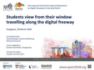 Students	view	from	their	window	
travelling	along	the	digital	freeway
Singapore,	28	March	2018
Lead	Host: Co-Hosts:	
Jenny	McHendrie
Group	Manager,	Audience	Marketing
Monash	University
Julian	Longbottom
Director	Asia	Pacific,	Studyportals
George	Hernandez
Founder	and	CEO,	Sofiri
The	Impact	of	the	Fourth	Industrial	Revolution	
on	Higher	Education	in	the	Asia	Pacific
www.apaie2018.org
APAIE	2018	Conference	&	Exhibition	|	25	to	29	March	2018	
 