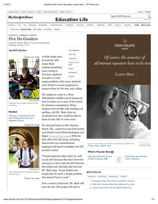1/18/12                                           Students who found new ways to give back. - NYTimes.com


    HOME PAGE        TODAY'S PAPER      VIDEO     MOST POPULAR   TIMES TOPICS                                                                               Log In   Register Now

                                                                                                                          Search All NYTimes.com

                                                             Education Life
     WORLD       U.S.   N.Y. / REGION        BUSINESS   TECHNOLOGY     SCIENCE      HEALTH   SPORTS      OPINION      ARTS      STYLE      TRAVEL      JOBS     REAL ESTATE

          POLITICS   EDUCATION      BAY AREA     CHICAGO   TEXAS


     STRATEGY | COMMUNITY SERVICE

     Five Do-Gooders
     By KATIE ZEZIMA, ABBY ELLIN and INYOUNG KANG
     Published: January 7, 2011


     An SAT Savior                                                        RECOMMEND

                                                                          TWITTER
                        Enlarge This Image      A FEW weeks after
                                                                          LINKEDIN
                                                he took the SAT,
                                                                          SIGN IN TO E-
                                                Jason Shah                MAIL
                                                realized something        PRINT
                                                more vexing to
                                                                          REPRINTS
                                                him than algebraic
                                                                          SHARE
                                                formulas or word
                                                usage problems: that many students
                                                can’t afford or access programs to
                                                prepare them for the test, and college.

                                                The epiphany came in a West
                                                Philadelphia middle-school classroom
                               Maurice Handel
                                                that his sister ran as part of her Teach
     Elizabeth Jane Handel shares the gift
     of reading.                                for America commitment. Many
                                                students had trouble with reading and
     Related                                    spelling, and Mr. Shah, then 16,
     Strategy | Community Service:              wondered how they would be able to
     Does Helping Out Help You?
     (January 9, 2011)                          study for the SAT in a few years.

                        Enlarge This Image      He returned home to New Smyrna
                                                Beach, Fla., raised $10,000 from family
                                                and friends, found Web developers and
                                                began INeedaPencil.com, a Web site
                                                that offers free SAT prep, including
                                                lessons that use conversational               Log in to see what your friends are sharing on nytimes.com.     Log In With Faceboo
                                                                                              Privacy Policy | What’s This?
                                                language and sports analogies and full
                                                practice exams.
                                                                                              What’s Popular Now
                                                “Certain students either don’t do well        Web Site Will Shut Down to                    Paula Deen Says She Has
                                                on the SAT because they don’t have the        Protest Antipiracy Bills                      Type 2 Diabetes

                                                resources or don’t take the SAT because
                                                they think only rich kids take the test,”
                               Michael Piazza
                                                Mr. Shah says. “It just bothers me
     Jason Shah started a Web site offering                                                  MOST POPULAR
     free SAT prep.                             deeply that it’s such a simple problem
                                                                                              E-MAILED    BLOGGED       SEARCHED      VIEWED
                        Enlarge This Image      that doesn’t have to exist.”
                                                                                                1. Campaign Stops: For God So Loved the 1 Percent ...
                                                Now a senior at Harvard, Mr. Shah still        2. Well: How Exercise May Keep Alzheimer's at Bay
                                                runs the site. The project led him to          3. Op-Ed Contributor: My So-Called Bipolar Life




www.nytimes.com/2011/01/09/education/edlife/09youngleaders-t.html?pagewanted=all                                                                                           1/6
 