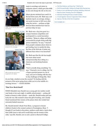 1/18/12                                        Students who found new ways to give back. - NYTimes.com

                                             major in sociology and minor in                4. Chef Has Diabetes, and Some Say ‘I Told You So’
                                             computer science, which gave him skills         5. Well: Personal Health: Lifelines for People With Hearing Loss

                                             to run and change the site on his own.         6. Young, in Love and Sharing Everything, Including a Password
                                                                                             7. Maureen Dowd: Hunting, Dear Sir? Delighted!
                                             About 36,000 students have used it in          8. Editorial: Preaching Division in South Carolina
                                             the last three years, Mr. Shah says, and       9. A Good Appetite: Sorcerer’s Apprentice Hosts a Dinner
                                             students report, on average, seeing a         10. Opinion: The Rise of the New Groupthink
                                             200-point increase in SAT score after         Go to Complete List »
                                             using the service — perhaps so high
                                             because these students have had no
     Dallas Jessup teaches girls to defend
                                             previous help, he says.
     themselves.

                        Enlarge This Image   Mr. Shah won a $15,000 grant in a
                                             campus business competition and
                                             participated in a social innovation
                                             incubator. “Being in college and being
                                             surrounded by people doing really big-
                                             picture initiatives,” he says, “I learned
     President and Mrs. Bush honored Mike
                                             from people’s mistakes about where to
     Browne for his campaign.                get funding, how to market the idea,
                        Enlarge This Image   the flow of the Web site. It looks very
                                             different than when it was launched.”

                                             Mr. Shah says that the site has taught
                                             him more about social
                                             entrepreneurship than sitting in a
                                             classroom and studying business
                                             theory.

                                              “You’re actually doing something,” he
                                  Paul Arnold
                                              says. “I learned a ton in college, but I’m
     Mitch Arnold has sent soccer             a hyper-practical person in a lot of
     equipment to 44 nations.
                                              ways, and you’re dealing with the day-
                                              to-day challenges of things like, ‘How
     do you help a student across the country?’ Or dealing with the
     pressure of the server going down while you’re in the middle of a
     sociology lecture.” — KATIE ZEZIMA

     ‘That New Book Smell’

     WHEN Elizabeth Jane Handel was a young girl, her mother would
     read books to her each night. A middle-school project — sorting old
     books to donate to other schools — made Ms. Handel realize just how
     lucky she was. She wanted to share the gift of reading, and a family
     friend mentioned that women at the prison where she worked had
     extremely limited resources.

     Ms. Handel started A Book From Mom, a program to donate
     children’s books to the women’s prison in Framingham, Mass. “I
     thought if I put books in the prison, mothers could select a book when
     their child came to visit and it would help ease the tension of the
     visits,” says Ms. Handel, now 21 and a junior at Barnard College.




www.nytimes.com/2011/01/09/education/edlife/09youngleaders-t.html?pagewanted=all                                                                                2/6
 