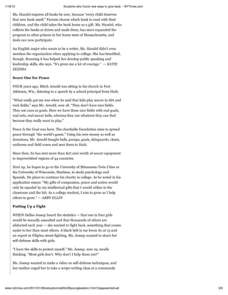 1/18/12                                  Students who found new ways to give back. - NYTimes.com

     Ms. Handel requires all books be new, because “every child deserves
     that new book smell.” Parents choose which book to read with their
     children, and the child takes the book home as a gift. Ms. Handel, who
     collects the books at drives and mails them, has since expanded the
     program to other prisons in her home state of Massachusetts, and
     dads can now participate.

     An English major who wants to be a writer, Ms. Handel didn’t even
     mention the organization when applying to college. She has benefited,
     though. Running it has helped her develop public speaking and
     leadership skills, she says. “It’s given me a lot of courage.” — KATIE
     ZEZIMA

     Score One for Peace

     FOUR years ago, Mitch Arnold was sitting in his church in Fort
     Atkinson, Wis., listening to a speech by a school principal from Haiti.

     “What really got me was when he said that kids play soccer in dirt and
     rock fields,” says Mr. Arnold, now 18. “They don’t have nice fields.
     They use cans as goals. Here we have these nice fields with real goals,
     real nets, real soccer balls, whereas they use whatever they can find
     because they really want to play.”

     Peace Is the Goal was born. The charitable foundation aims to spread
     peace through “the world’s game.” Using his own money as well as
     donations, Mr. Arnold bought balls, pumps, goals, shinguards, cleats,
     uniforms and field cones and sent them to Haiti.

     Since then, he has sent more than $27,000 worth of soccer equipment
     to impoverished regions of 44 countries.

     Next up, he hopes to go to the University of Minnesota-Twin Cities or
     the University of Wisconsin, Madison, to study psychology and
     Spanish. He plans to continue his charity in college. As he noted in his
     application essays: “My gifts of compassion, peace and action would
     only be equaled by my intellectual gifts that I would utilize in the
     classroom and the lab. As a college student, I aim to grow as I help
     others to grow.” — ABBY ELLIN

     Putting Up a Fight

     WHEN Dallas Jessup heard the statistics — that one in four girls
     would be sexually assaulted and that thousands of others are
     abducted each year — she wanted to fight back, something that comes
     easier to her than most others. A black belt in tae kwon do at 13 and
     an expert in Filipino street fighting, Ms. Jessup wanted to share her
     self-defense skills with girls.

     “I have the skills to protect myself,” Ms. Jessup, now 19, recalls
     thinking. “Most girls don’t. Why don’t I help them out?”

     Ms. Jessup wanted to make a video on self-defense techniques, and
     her mother urged her to take a script-writing class at a community




www.nytimes.com/2011/01/09/education/edlife/09youngleaders-t.html?pagewanted=all                   3/6
 