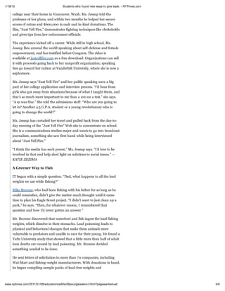 1/18/12                                  Students who found new ways to give back. - NYTimes.com

     college near their home in Vancouver, Wash. Ms. Jessup told the
     professor of her plans, and within two months he helped her secure
     scores of extras and $600,000 in cash and in-kind donations. The
     film, “Just Yell Fire,” demonstrates fighting techniques like chokeholds
     and gives tips from law enforcement officials.

     The experience kicked off a career. While still in high school, Ms.
     Jessup flew around the world speaking about self-defense and female
     empowerment, and has testified before Congress. The video is
     available at justyellfire.com as a free download. Organizations can sell
     it with proceeds going back to her nonprofit organization; speaking
     fees go toward her tuition at Vanderbilt University, where she is now a
     sophomore.

     Ms. Jessup says “Just Yell Fire” and her public speaking were a big
     part of her college application and interview process. “I’d hear from
     girls who got away from situations because of what I taught them, and
     that’s so much more important to me than a 100 on a test,” she says.
     “A 91 was fine.” She told the admissions staff: “Who are you going to
     let in? Another 4.5 G.P.A. student or a young revolutionary who is
     going to change the world?”

     Ms. Jessup has curtailed her travel and pulled back from the day-to-
     day running of the “Just Yell Fire” Web site to concentrate on school.
     She is a communications studies major and wants to go into broadcast
     journalism, something she saw first-hand while being interviewed
     about “Just Yell Fire.”

     “I think the media has such power,” Ms. Jessup says. “I’d love to be
     involved in that and help shed light on solutions to social issues.” —
     KATIE ZEZIMA

     A Greener Way to Fish

     IT began with a simple question: “Dad, what happens to all the lead
     weights we use while fishing?”

     Mike Browne, who had been fishing with his father for as long as he
     could remember, didn’t give the matter much thought until it came
     time to plan his Eagle Scout project. “I didn’t want to just clean up a
     park,” he says. “Then, for whatever reason, I remembered that
     question and how I’d never gotten an answer.”

     Mr. Browne discovered that waterfowl and fish ingest the lead fishing
     weights, which dissolve in their stomachs. Lead poisoning leads to
     physical and behavioral changes that make these animals more
     vulnerable to predators and unable to care for their young. He found a
     Tufts University study that showed that a little more than half of adult
     loon deaths are caused by lead poisoning. Mr. Browne decided
     something needed to be done.

     He sent letters of solicitation to more than 70 companies, including
     Wal-Mart and fishing-weight manufacturers. With donations in hand,
     he began compiling sample packs of lead-free weights and



www.nytimes.com/2011/01/09/education/edlife/09youngleaders-t.html?pagewanted=all                   4/6
 