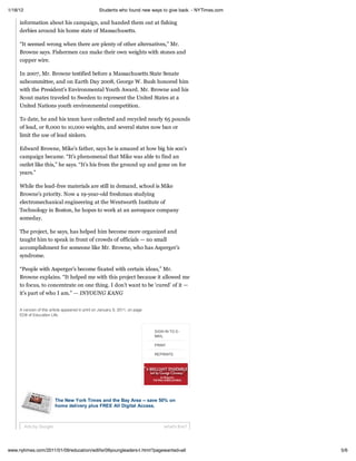 1/18/12                                            Students who found new ways to give back. - NYTimes.com

     information about his campaign, and handed them out at fishing
     derbies around his home state of Massachusetts.

     “It seemed wrong when there are plenty of other alternatives,” Mr.
     Browne says. Fishermen can make their own weights with stones and
     copper wire.

     In 2007, Mr. Browne testified before a Massachusetts State Senate
     subcommittee, and on Earth Day 2008, George W. Bush honored him
     with the President’s Environmental Youth Award. Mr. Browne and his
     Scout mates traveled to Sweden to represent the United States at a
     United Nations youth environmental competition.

     To date, he and his team have collected and recycled nearly 65 pounds
     of lead, or 8,000 to 10,000 weights, and several states now ban or
     limit the use of lead sinkers.

     Edward Browne, Mike’s father, says he is amazed at how big his son’s
     campaign became. “It’s phenomenal that Mike was able to find an
     outlet like this,” he says. “It’s his from the ground up and gone on for
     years.”

     While the lead-free materials are still in demand, school is Mike
     Browne’s priority. Now a 19-year-old freshman studying
     electromechanical engineering at the Wentworth Institute of
     Technology in Boston, he hopes to work at an aerospace company
     someday.

     The project, he says, has helped him become more organized and
     taught him to speak in front of crowds of officials — no small
     accomplishment for someone like Mr. Browne, who has Asperger’s
     syndrome.

     “People with Asperger’s become fixated with certain ideas,” Mr.
     Browne explains. “It helped me with this project because it allowed me
     to focus, to concentrate on one thing. I don’t want to be ‘cured’ of it —
     it’s part of who I am.” — INYOUNG KANG

     A version of this article appeared in print on January 9, 2011, on page
     ED8 of Education Life.



                                                                               SIGN IN TO E-
                                                                               MAIL

                                                                               PRINT

                                                                               REPRINTS




                          The New York Times and the Bay Area -- save 50% on
                          home delivery plus FREE All Digital Access.



          Ads by Google                                                            what's this?




www.nytimes.com/2011/01/09/education/edlife/09youngleaders-t.html?pagewanted=all                             5/6
 