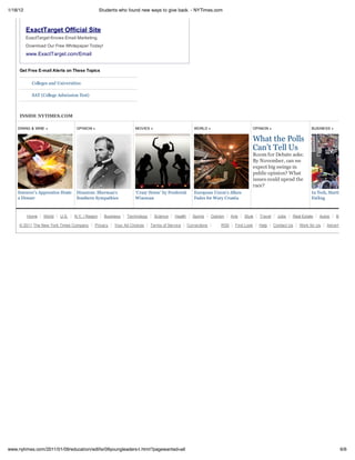 1/18/12                                           Students who found new ways to give back. - NYTimes.com



          ExactTarget Official Site
          ExactTarget Knows Email Marketing.
          Download Our Free Whitepaper Today!
          www.ExactTarget.com/Email


     Get Free E-mail Alerts on These Topics

            Colleges and Universities

            SAT (College Admission Test)



     INSIDE NYTIMES.COM

    DINING & WINE »                OPINION »                       MOVIES »                         WORLD »                              OPINION »                      BUSINESS »


                                                                                                                                         What the Polls
                                                                                                                                         Can’t Tell Us
                                                                                                                                         Room for Debate asks:
                                                                                                                                         By November, can we
                                                                                                                                         expect big swings in
                                                                                                                                         public opinion? What
                                                                                                                                         issues could upend the
                                                                                                                                         race?
    Sorcerer’s Apprentice Hosts    Disunion: Sherman’s             ‘Crazy Horse’ by Frederick       European Union’s Allure                                             In Tech, Starting Up by
    a Dinner                       Southern Sympathies             Wiseman                          Fades for Wary Croatia                                              Failing



          Home    World   U.S.    N.Y. / Region     Business   Technology     Science   Health      Sports     Opinion    Arts   Style      Travel     Jobs   Real Estate   Autos    Back to To

     © 2011 The New York Times Company       Privacy     Your Ad Choices    Terms of Service     Corrections        RSS     First Look      Help     Contact Us   Work for Us   Advertise




www.nytimes.com/2011/01/09/education/edlife/09youngleaders-t.html?pagewanted=all                                                                                                       6/6
 