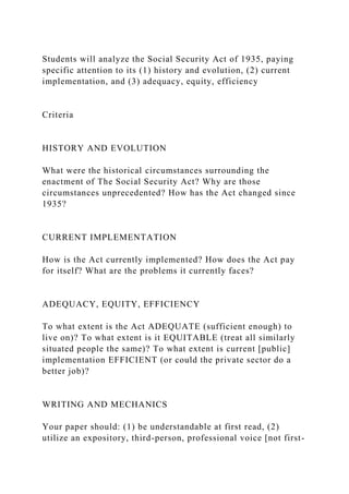 Students will analyze the Social Security Act of 1935, paying
specific attention to its (1) history and evolution, (2) current
implementation, and (3) adequacy, equity, efficiency
Criteria
HISTORY AND EVOLUTION
What were the historical circumstances surrounding the
enactment of The Social Security Act? Why are those
circumstances unprecedented? How has the Act changed since
1935?
CURRENT IMPLEMENTATION
How is the Act currently implemented? How does the Act pay
for itself? What are the problems it currently faces?
ADEQUACY, EQUITY, EFFICIENCY
To what extent is the Act ADEQUATE (sufficient enough) to
live on)? To what extent is it EQUITABLE (treat all similarly
situated people the same)? To what extent is current [public]
implementation EFFICIENT (or could the private sector do a
better job)?
WRITING AND MECHANICS
Your paper should: (1) be understandable at first read, (2)
utilize an expository, third-person, professional voice [not first-
 