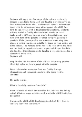 Students will apply the four steps of the cultural reciprocity
process to conduct a home visit and develop a preliminary plan
for a subsequent home visit. Students will conduct at least one
home visit for at least one hour with a parent of a child from
birth to age 3 years with a developmental disability. Students
will try to visit a family whose cultural, ethnic, or racial
background is different in some way(s) from their own¸ and
meet with both of the parents (or other caregiving adults) if
possible. If the parent prefers not to meet at home, they may
choose a setting that is comfortable for them, so long as it is not
at the school. The purpose of the visit is to learn about the child
and the family's experience, goals, hopes, and dreams for their
child and use this information to develop a responsive plan for a
subsequent home visit.
Students will
keep in mind the four steps of the cultural reciprocity process
identified below as they interact with the parents:
Some information to acquire from the family through
observations and conversations during the home visit(s)
includes:
The daily routine:
What is the daily routine of the child?
What are some activities and routines that the child and family
enjoy? What are some activities with which the child/family has
difficulty?
Views on the child, child development and disability: How is
the child viewed in the family?
 
