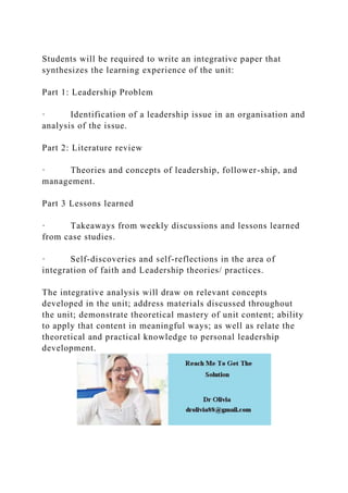Students will be required to write an integrative paper that
synthesizes the learning experience of the unit:
Part 1: Leadership Problem
· Identification of a leadership issue in an organisation and
analysis of the issue.
Part 2: Literature review
· Theories and concepts of leadership, follower-ship, and
management.
Part 3 Lessons learned
· Takeaways from weekly discussions and lessons learned
from case studies.
· Self-discoveries and self-reflections in the area of
integration of faith and Leadership theories/ practices.
The integrative analysis will draw on relevant concepts
developed in the unit; address materials discussed throughout
the unit; demonstrate theoretical mastery of unit content; ability
to apply that content in meaningful ways; as well as relate the
theoretical and practical knowledge to personal leadership
development.
 