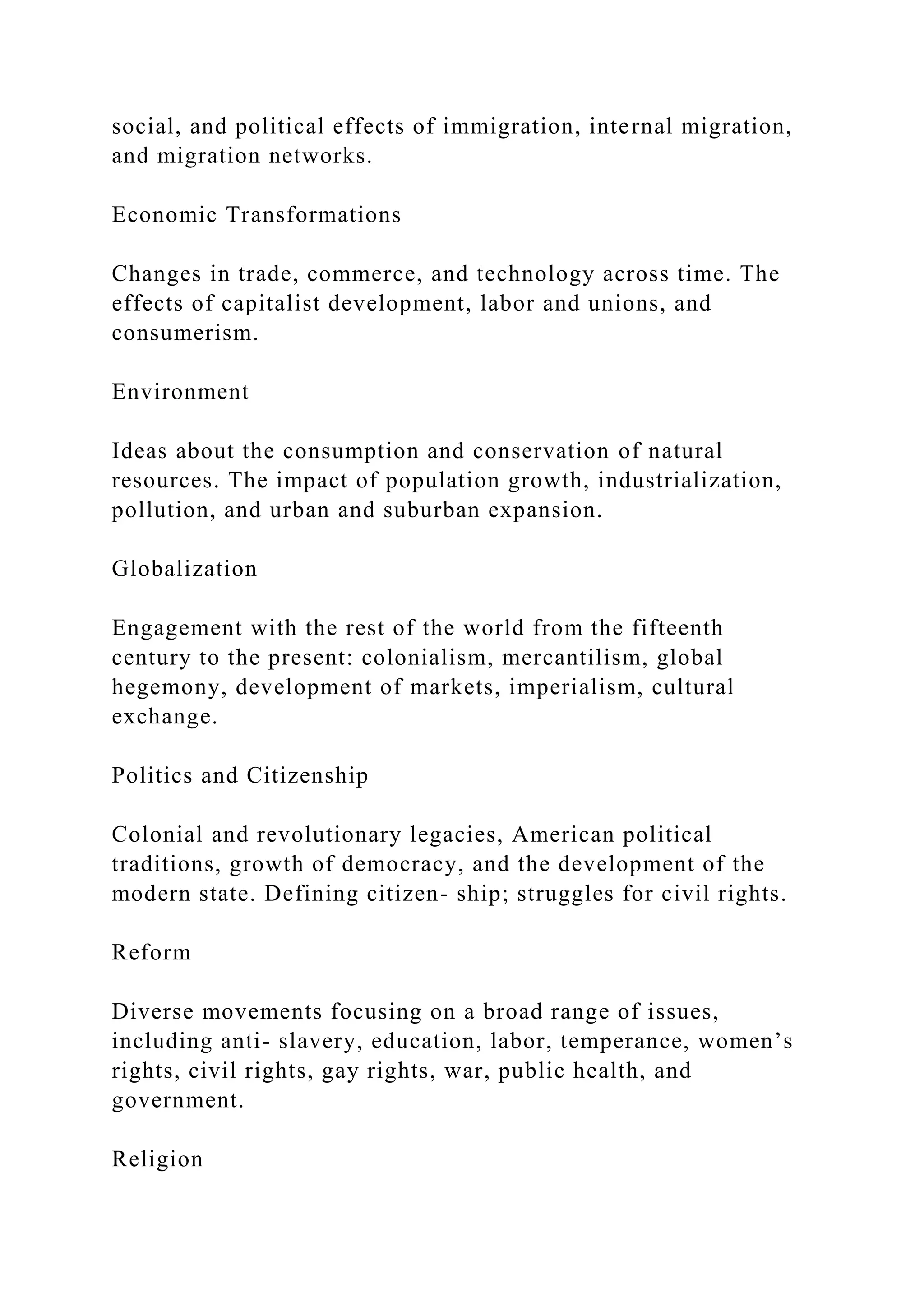 social, and political effects of immigration, internal migration,
and migration networks.
Economic Transformations
Changes in trade, commerce, and technology across time. The
effects of capitalist development, labor and unions, and
consumerism.
Environment
Ideas about the consumption and conservation of natural
resources. The impact of population growth, industrialization,
pollution, and urban and suburban expansion.
Globalization
Engagement with the rest of the world from the fifteenth
century to the present: colonialism, mercantilism, global
hegemony, development of markets, imperialism, cultural
exchange.
Politics and Citizenship
Colonial and revolutionary legacies, American political
traditions, growth of democracy, and the development of the
modern state. Defining citizen- ship; struggles for civil rights.
Reform
Diverse movements focusing on a broad range of issues,
including anti- slavery, education, labor, temperance, women’s
rights, civil rights, gay rights, war, public health, and
government.
Religion
 