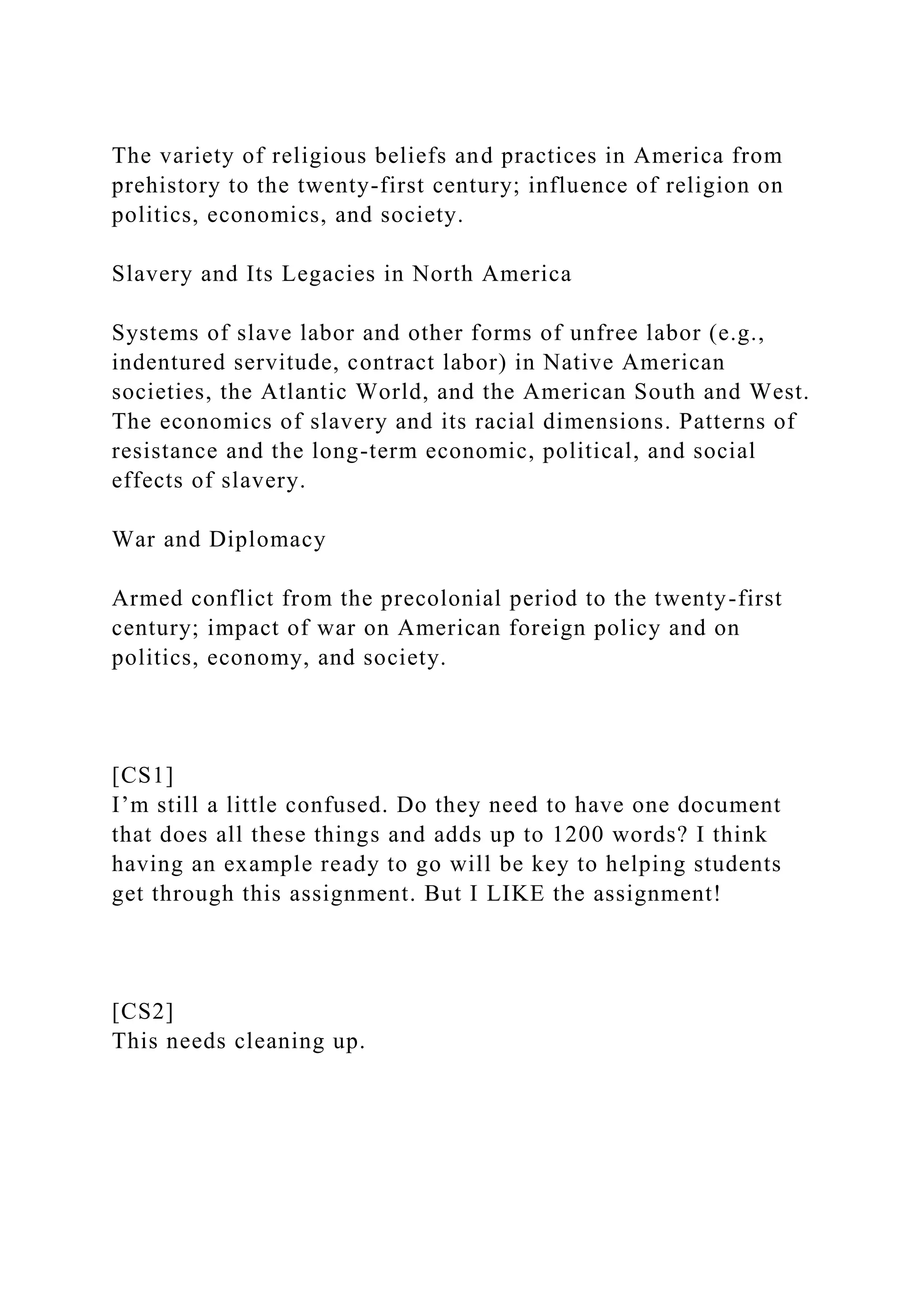 The variety of religious beliefs and practices in America from
prehistory to the twenty-first century; influence of religion on
politics, economics, and society.
Slavery and Its Legacies in North America
Systems of slave labor and other forms of unfree labor (e.g.,
indentured servitude, contract labor) in Native American
societies, the Atlantic World, and the American South and West.
The economics of slavery and its racial dimensions. Patterns of
resistance and the long-term economic, political, and social
effects of slavery.
War and Diplomacy
Armed conflict from the precolonial period to the twenty-first
century; impact of war on American foreign policy and on
politics, economy, and society.
[CS1]
I’m still a little confused. Do they need to have one document
that does all these things and adds up to 1200 words? I think
having an example ready to go will be key to helping students
get through this assignment. But I LIKE the assignment!
[CS2]
This needs cleaning up.
 