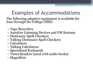 Examples of Accommodations
The following adaptive equipment is available for
loan through the College OSSD.

•   Tape Recorders
•   Assistive Listening Devices and FM Systems
•   Dictionary Spell-Checkers
•   Talking Dictionary Spell-Checkers
•   Calculators
•   Talking Calculators
•   Specialized Keyboards
•   Victor Readers (used with audio books)
•   Magnifiers
 