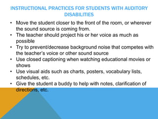 INSTRUCTIONAL PRACTICES FOR STUDENTS WITH AUDITORY 
DISABILITIES 
• Move the student closer to the front of the room, or wherever 
the sound source is coming from. 
• The teacher should project his or her voice as much as 
possible 
• Try to prevent/decrease background noise that competes with 
the teacher’s voice or other sound source 
• Use closed captioning when watching educational movies or 
shows 
• Use visual aids such as charts, posters, vocabulary lists, 
schedules, etc. 
• Give the student a buddy to help with notes, clarification of 
directions, etc. 
 