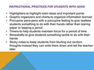 INSTRUCTIONAL PRACTICES FOR STUDENTS WITH ADHD 
• Highlighters-to highlight main ideas and important points 
• Graphic organizers and charts-to organize information learned 
• Porcupine pens-pens with a porcupine feeling to give restless 
students something to do with their hands rather than tearing 
paper or tapping a pencil 
• Timers-to help students maintain focus for a period of time 
• Stressballs-to give students something tactile to do with their 
hands 
• Sticky notes-to keep students from blurting out random 
thoughts-instead they can write them down and tell the teacher 
later 
 