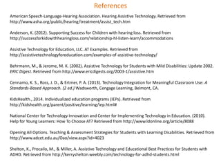 References 
American Speech-Language-Hearing Association. Hearing Assistive Technology. Retrieved from 
http://www.asha.org/public/hearing/treatment/assist_tech.htm 
Anderson, K. (2012). Supporting Success for Children with hearing loss. Retrieved from 
http://successforkidswithhearingloss.com/relationship-hl-listen-learn/accommodations 
Assistive Technology for Education, LLC. AT Examples. Retrieved from 
http://assistivetechnologyforeducation.com/examples-of-assistive-technology/ 
Behrmann, M., & Jerome, M. K. (2002). Assistive Technology for Students with Mild Disabilities: Update 2002. 
ERIC Digest. Retrieved from http://www.ericdigests.org/2003-1/assistive.htm 
Cennamo, K. S., Ross, J. D., & Ertmer, P. A. (2013). Technology Integration for Meaningful Classroom Use: A 
Standards-Based Approach. (2 ed.) Wadsworth, Cengage Learning, Belmont, CA. 
KidsHealth., 2014. Individualized education programs (IEPs). Retrieved from 
http://kidshealth.org/parent/positive/learning/iep.html# 
National Center for Technology Innovation and Center for Implementing Technology in Education. (2010). 
Help for Young Learners: How To Choose AT? Retrieved from http://www.ldonline.org/article/8088 
Opening All Options. Teaching & Assessment Strategies for Students with Learning Disabilities. Retrieved from 
http://www.adcet.edu.au/Oao/view.aspx?id=4023 
Shelton, K., Procailo, M., & Miller, A. Assistive Technology and Educational Best Practices for Students with 
ADHD. Retrieved from http://kerryshelton.weebly.com/technology-for-adhd-students.html 
