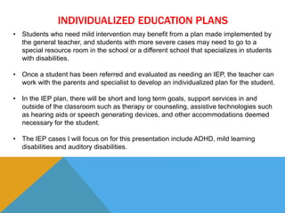INDIVIDUALIZED EDUCATION PLANS 
• Students who need mild intervention may benefit from a plan made implemented by 
the general teacher, and students with more severe cases may need to go to a 
special resource room in the school or a different school that specializes in students 
with disabilities. 
• Once a student has been referred and evaluated as needing an IEP, the teacher can 
work with the parents and specialist to develop an individualized plan for the student. 
• In the IEP plan, there will be short and long term goals, support services in and 
outside of the classroom such as therapy or counseling, assistive technologies such 
as hearing aids or speech generating devices, and other accommodations deemed 
necessary for the student. 
• The IEP cases I will focus on for this presentation include ADHD, mild learning 
disabilities and auditory disabilities. 
 