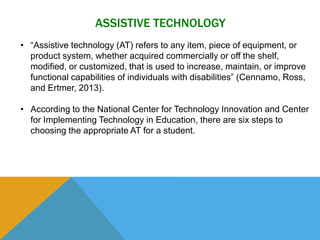 ASSISTIVE TECHNOLOGY 
• “Assistive technology (AT) refers to any item, piece of equipment, or 
product system, whether acquired commercially or off the shelf, 
modified, or customized, that is used to increase, maintain, or improve 
functional capabilities of individuals with disabilities” (Cennamo, Ross, 
and Ertmer, 2013). 
• According to the National Center for Technology Innovation and Center 
for Implementing Technology in Education, there are six steps to 
choosing the appropriate AT for a student. 
 