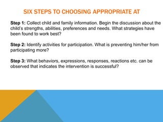 SIX STEPS TO CHOOSING APPROPRIATE AT 
Step 1: Collect child and family information. Begin the discussion about the 
child’s strengths, abilities, preferences and needs. What strategies have 
been found to work best? 
Step 2: Identify activities for participation. What is preventing him/her from 
participating more? 
Step 3: What behaviors, expressions, responses, reactions etc. can be 
observed that indicates the intervention is successful? 
 