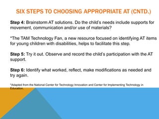 SIX STEPS TO CHOOSING APPROPRIATE AT (CNTD.) 
Step 4: Brainstorm AT solutions. Do the child’s needs include supports for 
movement, communication and/or use of materials? 
*The TAM Technology Fan, a new resource focused on identifying AT items 
for young children with disabilities, helps to facilitate this step. 
Step 5: Try it out. Observe and record the child’s participation with the AT 
support. 
Step 6: Identify what worked, reflect, make modifications as needed and 
try again. 
*Adapted from the National Center for Technology Innovation and Center for Implementing Technology in 
Education. 
 