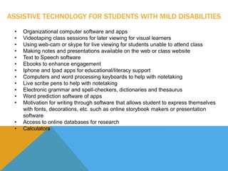 ASSISTIVE TECHNOLOGY FOR STUDENTS WITH MILD DISABILITIES 
• Organizational computer software and apps 
• Videotaping class sessions for later viewing for visual learners 
• Using web-cam or skype for live viewing for students unable to attend class 
• Making notes and presentations available on the web or class website 
• Text to Speech software 
• Ebooks to enhance engagement 
• Iphone and Ipad apps for educational/literacy support 
• Computers and word processing keyboards to help with notetaking 
• Live scribe pens to help with notetaking 
• Electronic grammar and spell-checkers, dictionaries and thesaurus 
• Word prediction software of apps 
• Motivation for writing through software that allows student to express themselves 
with fonts, decorations, etc. such as online storybook makers or presentation 
software 
• Access to online databases for research 
• Calculators 
 