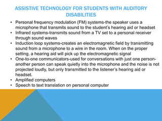 ASSISTIVE TECHNOLOGY FOR STUDENTS WITH AUDITORY 
DISABILITIES 
• Personal frequency modulation (FM) systems-the speaker uses a 
microphone that transmits sound to the student’s hearing aid or headset 
• Infrared systems-transmits sound from a TV set to a personal receiver 
through sound waves 
• Induction loop systems-creates an electromagnetic field by transmitting 
sound from a microphone to a wire in the room. When on the proper 
setting, a hearing aid will pick up the electromagnetic signal 
• One-to-one communicators-used for conversations with just one person-another 
person can speak quietly into the microphone and the noise is not 
projected loudly, but only transmitted to the listener’s hearing aid or 
headset. 
• Amplified computers 
• Speech to text translation on personal computer 
 