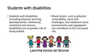 Students with disabilities
• Students with disabilities
(including physical, learning,
developmental, intellectual,
emotional and sensory
disabilities) are at greater risk of
being bullied.
• Many factors, such as physical
vulnerability, social skill
challenges, and intolerant social
environments and segregation
can contribute to this increased
risk.
 