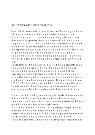 STUDENTS WITH DISABILITIES |
least, all of these a d d i t i o n a l costs o f h a v i n g a d i s a b
i l i t y c a n be m e t t h r o u g h student f i n a n c i a l
a i d s o u r c e s . . . . U n f o r t u n a t e l y , the s y s t e m
does n o t live up to its ideals, a n d faces d i f f i c u l t i e s
i n p r a c t i c e . . . . S t u d e n t s w i t h disabihties m u s t d
o c u m e n t to the financial a i d a d m i n i s t r a t o r
the expenses r e l a t e d to t h e i r d i s a b i l i t i e s that are n
o t p r o v i d e d f o r by a n o t h e r s o u r c e . T h i s
r e q u i r e s s e l f - c o n f i d e n c e a n d s e l f - a d v o c a
c y s k i l l s that o f t e n h a v e n o t been w e l l d e v e l o p
e d
i n students w i t h d i s a b i l i t i e s . T h e s e students m u s
t u n d e r t a k e the d i f f i c u l t a n d c o m p l e x task
of c a t a l o g i n g a n d d o c u m e n t i n g a l l of the
expenses r e l a t e d to their d i s a b i l i t i e s a n d r e d u -
c i n g that a m o u n t by s u p p o r t r e c e i v e d f r o m e l s
e w h e r e , s u c h as V o c a t i o n a l R e h a b i l i t a t i o n
( V R ) . T h i s is a f o r m i d a b l e c h a l l e n g e that w o u
l d test the s k i l l s o f a n y o n e a n d is s o m e t i m e s
u n r e a s o n a b l e f o r students w i t h d i s a b i l i t i e s .
C u r r e n t l y , f u l l y m e e t i n g the needs of students w i t
h d i s a b i l i t i e s w o u l d r e q u i r e d i v e r t i n g
r e s o u r c e s f r o m other l o w - i n c o m e students. T h i s
w o u l d n o t be a just or desirable result.
T h e m o s t i m p o r t a n t p o l i c y change r e q u i r e d to
meet the f i n a n c i a l needs o f l o w - i n c o m e
students w i t h d i s a b i l i t i e s is to e x p a n d the a m o u n
t of f i n a n c i a l a i d a v a i l a b l e f o r a l l l o w -
i n c o m e students. O t h e r w i s e , the process becomes a m
 