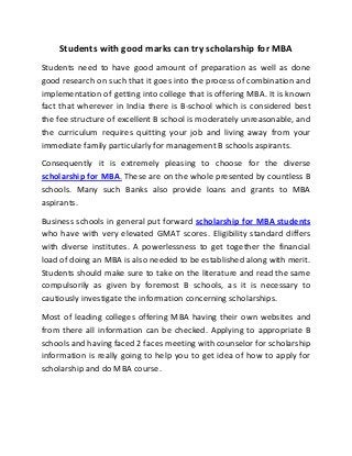 Students with good marks can try scholarship for MBA
Students need to have good amount of preparation as well as done
good research on such that it goes into the process of combination and
implementation of getting into college that is offering MBA. It is known
fact that wherever in India there is B-school which is considered best
the fee structure of excellent B school is moderately unreasonable, and
the curriculum requires quitting your job and living away from your
immediate family particularly for management B schools aspirants.
Consequently it is extremely pleasing to choose for the diverse
scholarship for MBA. These are on the whole presented by countless B
schools. Many such Banks also provide loans and grants to MBA
aspirants.
Business schools in general put forward scholarship for MBA students
who have with very elevated GMAT scores. Eligibility standard differs
with diverse institutes. A powerlessness to get together the financial
load of doing an MBA is also needed to be established along with merit.
Students should make sure to take on the literature and read the same
compulsorily as given by foremost B schools, as it is necessary to
cautiously investigate the information concerning scholarships.
Most of leading colleges offering MBA having their own websites and
from there all information can be checked. Applying to appropriate B
schools and having faced 2 faces meeting with counselor for scholarship
information is really going to help you to get idea of how to apply for
scholarship and do MBA course.
 
