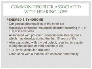 COMMON DISORDER ASSOCIATED
WITH HEARING LOSS
PENDRED’S SYNDROME
• Congenital abnormalities of the inner ear
• Recessive endocrine-metabolic disorder occurring in 1 of
100,000 newborns
• Associated with profound sensorineural hearing loss,
which may develop during the first 10 years of life
• Also associated with thyroid defect, resulting in a goiter
during the second or third decade of life
• 40% have vestibular problems
• Often seen with a Mondini-life cochlear abnormality
 