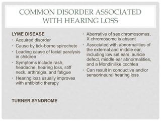 COMMON DISORDER ASSOCIATED
WITH HEARING LOSS
LYME DISEASE
• Acquired disorder
• Cause by tick-borne spirochete
• Leading cause of facial paralysis
in children
• Symptoms include rash,
headache, hearing loss, stiff
neck, arthralgia, and fatigue
• Hearing loss usually improves
with antibiotic therapy
TURNER SYNDROME
• Aberrative of sex chromosomes,
X chromosome is absent
• Associated with abnormalities of
the external and middle ear,
including low set ears, auricle
defect, middle ear abnormalities,
and a Mondinilike cochlea
• Can result in conductive and/or
sensorineural hearing loss
 