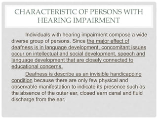 CHARACTERISTIC OF PERSONS WITH
HEARING IMPAIRMENT
Individuals with hearing impairment compose a wide
diverse group of persons. Since the major effect of
deafness is in language development, concomitant issues
occur on intellectual and social development, speech and
language development that are closely connected to
educational concerns.
Deafness is describe as an invisible handicapping
condition because there are only few physical and
observable manifestation to indicate its presence such as
the absence of the outer ear, closed earn canal and fluid
discharge from the ear.
 