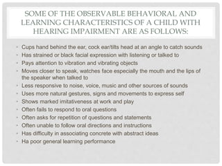 SOME OF THE OBSERVABLE BEHAVIORAL AND
LEARNING CHARACTERISTICS OF A CHILD WITH
HEARING IMPAIRMENT ARE AS FOLLOWS:
• Cups hand behind the ear, cock ear/tilts head at an angle to catch sounds
• Has strained or black facial expression with listening or talked to
• Pays attention to vibration and vibrating objects
• Moves closer to speak, watches face especially the mouth and the lips of
the speaker when talked to
• Less responsive to noise, voice, music and other sources of sounds
• Uses more natural gestures, signs and movements to express self
• Shows marked imitativeness at work and play
• Often fails to respond to oral questions
• Often asks for repetition of questions and statements
• Often unable to follow oral directions and instructions
• Has difficulty in associating concrete with abstract ideas
• Ha poor general learning performance
 