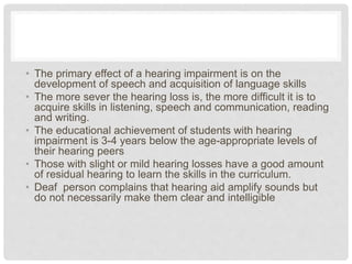 • The primary effect of a hearing impairment is on the
development of speech and acquisition of language skills
• The more sever the hearing loss is, the more difficult it is to
acquire skills in listening, speech and communication, reading
and writing.
• The educational achievement of students with hearing
impairment is 3-4 years below the age-appropriate levels of
their hearing peers
• Those with slight or mild hearing losses have a good amount
of residual hearing to learn the skills in the curriculum.
• Deaf person complains that hearing aid amplify sounds but
do not necessarily make them clear and intelligible
 